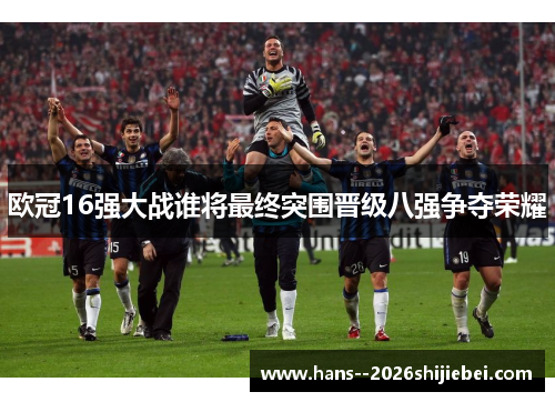 欧冠16强大战谁将最终突围晋级八强争夺荣耀