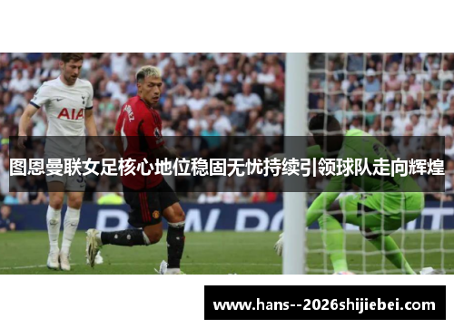 图恩曼联女足核心地位稳固无忧持续引领球队走向辉煌