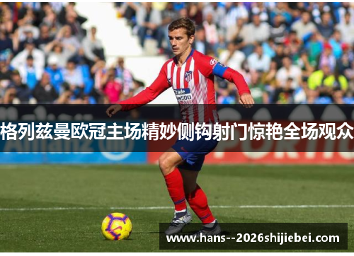 格列兹曼欧冠主场精妙侧钩射门惊艳全场观众
