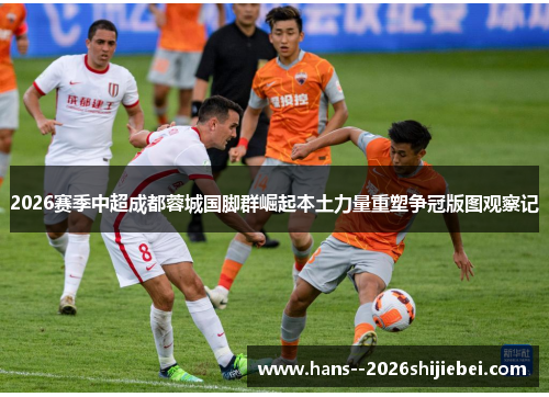 2026赛季中超成都蓉城国脚群崛起本土力量重塑争冠版图观察记 2026赛季中超成都蓉城国脚群崛起本土力量重塑争冠版图观察记