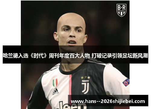 哈兰德入选《时代》周刊年度百大人物 打破记录引领足坛新风潮 哈兰德入选《时代》周刊年度百大人物 打破记录引领足坛新风潮