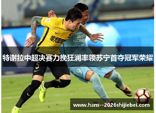 特谢拉中超决赛力挽狂澜率领苏宁首夺冠军荣耀