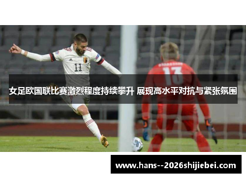 女足欧国联比赛激烈程度持续攀升 展现高水平对抗与紧张氛围