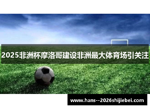 2025非洲杯摩洛哥建设非洲最大体育场引关注
