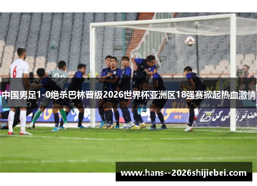 中国男足1-0绝杀巴林晋级2026世界杯亚洲区18强赛掀起热血激情