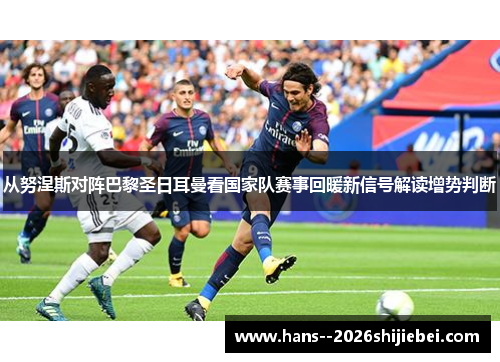 从努涅斯对阵巴黎圣日耳曼看国家队赛事回暖新信号解读增势判断