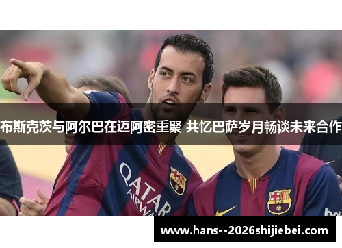 布斯克茨与阿尔巴在迈阿密重聚 共忆巴萨岁月畅谈未来合作